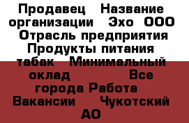 Продавец › Название организации ­ Эхо, ООО › Отрасль предприятия ­ Продукты питания, табак › Минимальный оклад ­ 27 000 - Все города Работа » Вакансии   . Чукотский АО